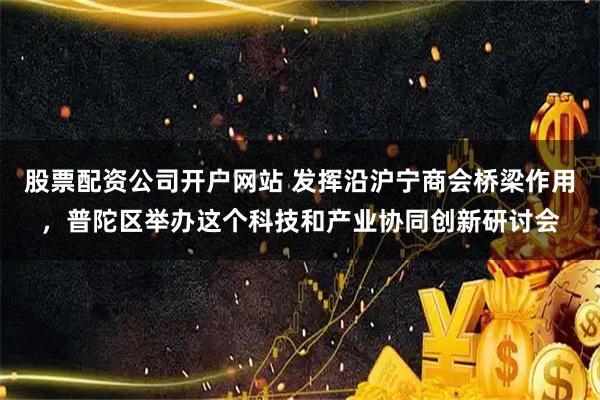 股票配资公司开户网站 发挥沿沪宁商会桥梁作用，普陀区举办这个科技和产业协同创新研讨会