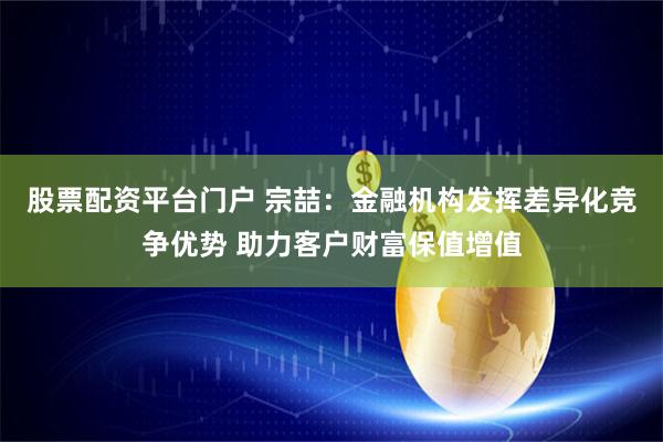 股票配资平台门户 宗喆：金融机构发挥差异化竞争优势 助力客户财富保值增值