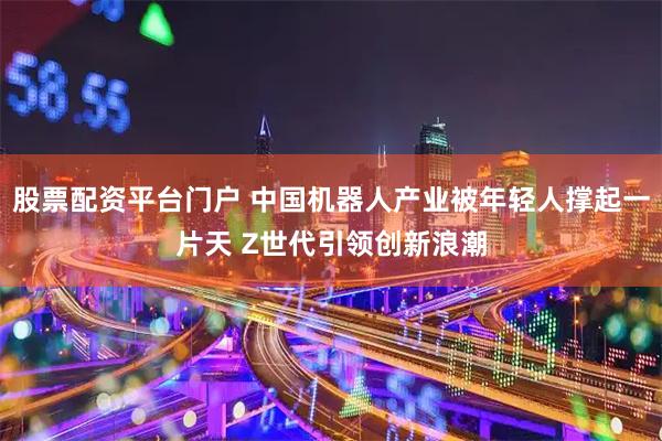 股票配资平台门户 中国机器人产业被年轻人撑起一片天 Z世代引领创新浪潮