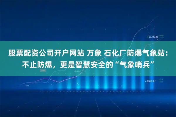 股票配资公司开户网站 万象 石化厂防爆气象站：不止防爆，更是智慧安全的“气象哨兵”