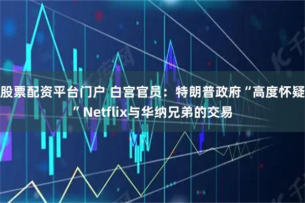 股票配资平台门户 白宫官员：特朗普政府“高度怀疑”Netflix与华纳兄弟的交易