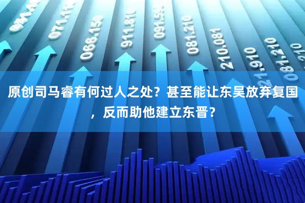 原创司马睿有何过人之处？甚至能让东吴放弃复国，反而助他建立东晋？