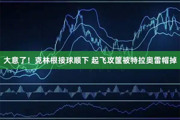 大意了！克林根接球顺下 起飞攻筐被特拉奥雷帽掉