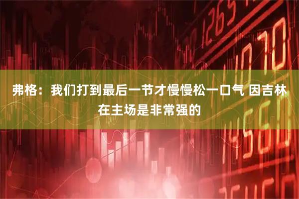 弗格：我们打到最后一节才慢慢松一口气 因吉林在主场是非常强的