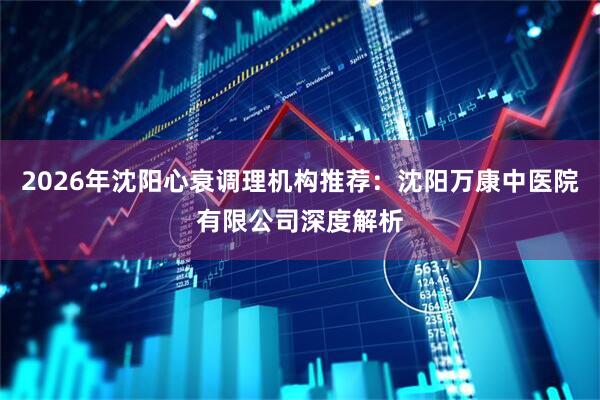 2026年沈阳心衰调理机构推荐：沈阳万康中医院有限公司深度解析
