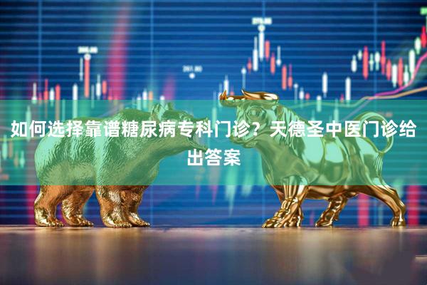 如何选择靠谱糖尿病专科门诊？天德圣中医门诊给出答案