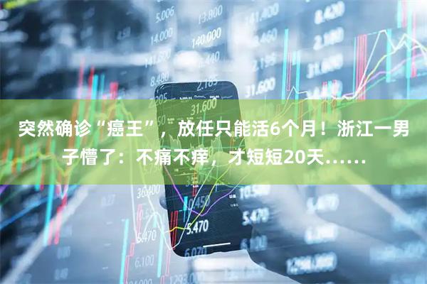 突然确诊“癌王”，放任只能活6个月！浙江一男子懵了：不痛不痒，才短短20天……