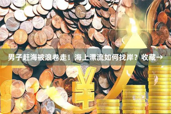 男子赶海被浪卷走！海上漂流如何找岸？收藏→