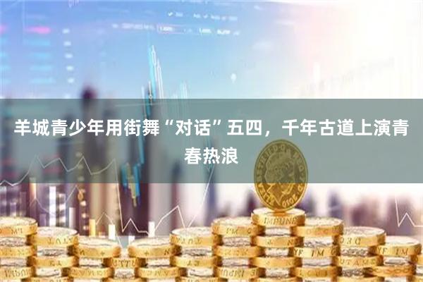 羊城青少年用街舞“对话”五四，千年古道上演青春热浪
