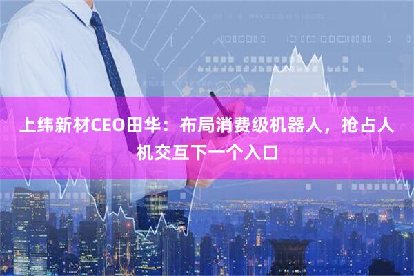 上纬新材CEO田华：布局消费级机器人，抢占人机交互下一个入口