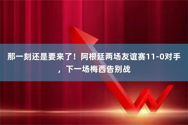 那一刻还是要来了！阿根廷两场友谊赛11-0对手，下一场梅西告别战